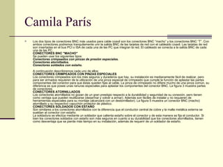 Camila París Los dos tipos de conectores BNC más usados para cable coaxil son los conectores BNC “macho” y los conectores BNC “T”. Con ambos conectores podremos tranquilamente unir la salida BNC de las tarjetas de red con el cableado coaxil. Las tarjetas de red son insertadas en el bus PCI o ISA de cada una de las PC que integran la red. El cableado se conecta a la salida BNC de cada una de las PC. CONECTORES BNC "MACHO" Se pueden usar los siguientes tipos: Conectores crimpeados con pinzas de presión especiales. Conectores atornillados. Conectores soldados con estaño. A continuación describiremos cada uno de ellos: CONECTORES CRIMPEADOS CON PINZAS ESPECIALES Los conectores crimpeados son los más seguros y duraderos que hay, su instalación es medianamente fácil de realizar, pero para ser armados requieren de la utilización de una pinza especial de crimpeado que cumple la función de aplastar las partes componentes del conector para que éstas queden fijas al cable. La pinza de crimpeado no difiere mucho de una pinza común, su diferencia es que posee unas ranuras especiales para aplastar los componentes del conector BNC. La figura 3 muestra partes de conectores  CONECTORES ATORNILLADOS  Los conectores atornillados no gozan de un gran prestigio respecto a la durabilidad y seguridad de su conexión, pero tienen como ventaja que pueden reutilizarse (desarmar y volver a armar). Además son fáciles de instalar y no requieren de herramientas especiales para su montaje (alcanzará con un destornillador). La figura 5 muestra un conector BNC (macho) atornillado y su respectivo capuchón protector de plástico. CONECTORES SOLDADOS CON ESTAÑO Son similares a los conectores atornillados con la diferencia que el conductor central de cobre y la malla metálica externa se sueldan al conector con estaño. La soldadura se efectúa mediante un soldador que calienta estaño sobre el conector y de esta manera se fija el conductor. Si bien los conectores soldados con estaño son más seguros en cuanto a su durabilidad que los conectores atornillados, tienen como desventaja que se pierde más tiempo en su instalación, además de requerir de un soldador de estaño.  