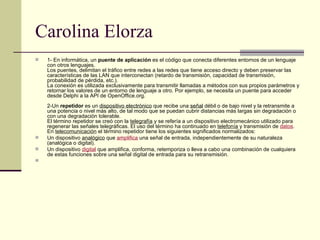 Carolina Elorza 1- En informática, un  puente de aplicación  es el código que conecta diferentes entornos de un lenguaje con otros lenguajes. Los puentes, delimitan el tráfico entre redes a las redes que tiene acceso directo y deben preservar las características de las LAN que interconectan (retardo de transmisión, capacidad de transmisión, probabilidad de pérdida, etc.). La conexión es utilizada exclusivamente para transmitir llamadas a métodos con sus propios parámetros y retornar los valores de un entorno de lenguaje a otro. Por ejemplo, se necesita un puente para acceder desde Delphi a la API de OpenOffice.org.  2-Un  repetidor  es un  dispositivo electrónico  que recibe una  señal  débil o de bajo nivel y la retransmite a una potencia o nivel más alto, de tal modo que se puedan cubrir distancias más largas sin degradación o con una degradación tolerable. El término repetidor se creó con la  telegrafía  y se refería a un dispositivo electromecánico utilizado para regenerar las señales telegráficas. El uso del término ha continuado en  telefonía  y transmisión de  datos . En  telecomunicación  el término repetidor tiene los siguientes significados normalizados: Un dispositivo  analógico  que  amplifica  una señal de entrada, independientemente de su naturaleza (analógica o digital). Un dispositivo  digital  que amplifica, conforma, retemporiza o lleva a cabo una combinación de cualquiera de estas funciones sobre una señal digital de entrada para su retransmisión. 