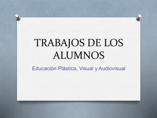 TRABAJOS DE LOS
ALUMNOS
Educación Plástica, Visual y Audiovisual
 