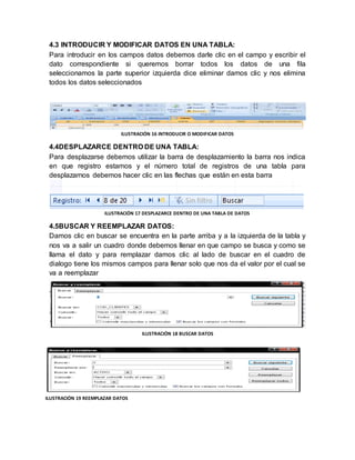 4.3 INTRODUCIR Y MODIFICAR DATOS EN UNA TABLA: 
Para introducir en los campos datos debemos darle clic en el campo y escribir el 
dato correspondiente si queremos borrar todos los datos de una fila 
seleccionamos la parte superior izquierda dice eliminar damos clic y nos elimina 
todos los datos seleccionados 
ILUSTRACIÓN 16 INTRODUCIR O MODIFICAR DATOS 
4.4DESPLAZARCE DENTRO DE UNA TABLA: 
Para desplazarse debemos utilizar la barra de desplazamiento la barra nos indica 
en que registro estamos y el número total de registros de una tabla para 
desplazarnos debemos hacer clic en las flechas que están en esta barra 
ILUSTRACIÓN 17 DESPLAZARCE DENTRO DE UNA TABLA DE DATOS 
4.5BUSCAR Y REEMPLAZAR DATOS: 
Damos clic en buscar se encuentra en la parte arriba y a la izquierda de la tabla y 
nos va a salir un cuadro donde debemos llenar en que campo se busca y como se 
llama el dato y para remplazar damos clic al lado de buscar en el cuadro de 
dialogo tiene los mismos campos para llenar solo que nos da el valor por el cual se 
va a reemplazar 
ILUSTRACIÓN 18 BUSCAR DATOS 
ILUSTRACIÓN 19 REEMPLAZAR DATOS 
 
