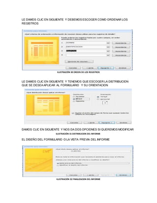 LE DAMOS CLIC EN SIGUIENTE Y DEBEMOS ESCOGER COMO ORDENAR LOS 
REGISTROS 
ILUSTRACIÓN 30 ORDEN DE LOS REGISTROS 
LE DAMOS CLIC EN SIGUIENTE Y TENEMOS QUE ESCOGER LA DISTRIBUCION 
QUE SE DESEA APLICAR AL FORMULARIO Y SU ORIENTACION 
DAMOS CLIC EN SIGUIENTE Y NOS DA DOS OPCIONES SI QUEREMOS MODIFICAR 
ILUSTRACIÓN 31 DISTRIBUCION DEL INFORME 
EL DISEÑO DEL FORMULARIO O LA VISTA PREVIA DEL INFORME 
ILUSTRACIÓN 32 FINALIZACION DEL INFORME 
 