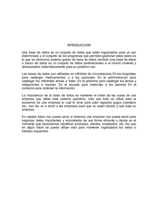 INTRODUCCION 
Una base de datos es un conjunto de datos que están organizados para un uso 
determinado y el conjunto de los programas que permiten gestionar estos datos es 
lo que se denomina sistema gestor de base de datos, también Una base de datos 
o banco de datos es un conjunto de datos pertenecientes a un mismo contexto y 
almacenados sistemáticamente para su posterior uso. 
Las bases de datos son utilizadas en infinidad de circunstancias En los hospitales 
para catalogar medicamentos, y a los pacientes. En la administración para 
catalogar los diferentes temas a tratar. En el gobierno para catalogar los temas y 
obligaciones a resolver. En la escuela para matricular a los alumnos En el 
comercio para controlar la información. 
La importancia de la base de datos es mantener el orden de las cosas de una 
empresa que utiliza este sistema operativo, más que todo se utiliza para la 
economía de una empresa lo cual le sirve para subir registros pagos inventario 
etc., eso les va a servir a las empresas para que no vayan decaer y que surja su 
empresa. 
En nuestro futuro nos puede servir si tenemos una empresa nos puede servir para 
organizar datos importantes y encontrarlos de una forma eficiente y rápida en el 
momento que necesitemos identificar productos, clientes, empleados, etc. Así que 
en algún futuro se puede utilizar esto para mantener organizados los datos o 
trabajos requeridos 
 