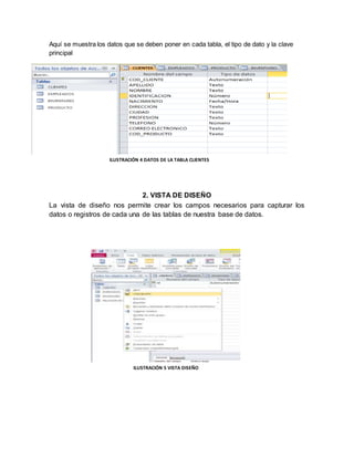 Aquí se muestra los datos que se deben poner en cada tabla, el tipo de dato y la clave 
principal 
ILUSTRACIÓN 4 DATOS DE LA TABLA CLIENTES 
2. VISTA DE DISEÑO 
La vista de diseño nos permite crear los campos necesarios para capturar los 
datos o registros de cada una de las tablas de nuestra base de datos. 
ILUSTRACIÓN 5 VISTA DISEÑO 
 