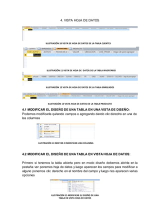 4. VISTA HOJA DE DATOS 
ILUSTRACIÓN 10 VISTA DE HOJA DE DATOS DE LA TABLA CLIENTES 
ILUSTRACIÓN 11 VISTA DE HOJA DE DATOS DE LA TABLA INVENTARIO 
ILUSTRACIÓN 12 VISTA DE HOJA DE DATOS DE LA TABLA EMPLEADOS 
ILUSTRACIÓN 13 VISTA HOJA DE DATOS DE LA TABLA PRODUCTO 
4.1 MODIFICAR EL DISEÑO DE UNA TABLA EN UNA VISTA DE DISEÑO: 
Podemos modificarla quitando campos o agregando dando clic derecho en una de 
las columnas 
ILUSTRACIÓN 14 INSETAR O MODIFICAR UNA COLUMNA 
4.2 MODIFICAR EL DISEÑO DE UNA TABLA EN VISTA HOJA DE DATOS: 
Primero si tenemos la tabla abierta pero en modo diseño debemos abrirla en la 
pestaña ver ponemos hoja de datos y luego aparecen los campos para modificar a 
alguno ponemos clic derecho en el nombre del campo y luego nos aparecen varias 
opciones 
ILUSTRACIÓN 15 MODIFICAR EL DISEÑO DE UNA 
TABLA EN VISTA HOJA DE DATOS 
 