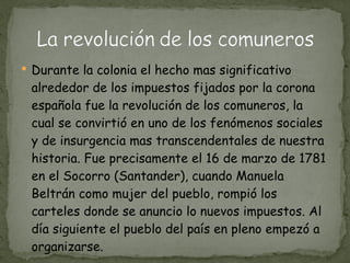 Durante la colonia el hecho mas significativo alrededor de los impuestos fijados por la corona española fue la revolución de los comuneros, la cual se convirtió en uno de los fenómenos sociales y de insurgencia mas transcendentales de nuestra historia. Fue precisamente el 16 de marzo de 1781 en el Socorro (Santander), cuando Manuela Beltrán como mujer del pueblo, rompió los carteles donde se anuncio lo nuevos impuestos. Al día siguiente el pueblo del país en pleno empezó a organizarse. 