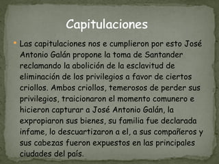 Las capitulaciones nos e cumplieron por esto José Antonio Galán propone la toma de Santander reclamando la abolición de la esclavitud de eliminación de los privilegios a favor de ciertos criollos. Ambos criollos, temerosos de perder sus privilegios, traicionaron el momento comunero e hicieron capturar a José Antonio Galán, la expropiaron sus bienes, su familia fue declarada infame, lo descuartizaron a el, a sus compañeros y sus cabezas fueron expuestos en las principales ciudades del país .  