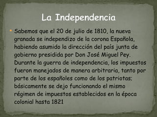 Sabemos que el 20 de julio de 1810, la nueva granada se independizo de la corona Española, habiendo asumido la dirección del país junta de gobierno presidida por Don José Miguel Pey. Durante la guerra de independencia, los impuestos fueron manejados de manera arbitraria, tanto por parte de los españoles como de los patriotas; básicamente se dejo funcionando el mismo régimen de impuestos establecidos en la época colonial hasta 1821 