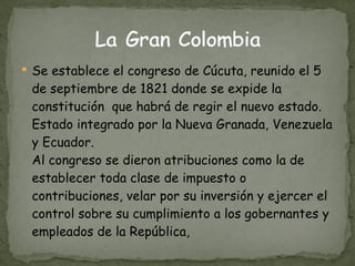 Se establece el congreso de Cúcuta, reunido el 5 de septiembre de 1821 donde se expide la constitución  que habrá de regir el nuevo estado. Estado integrado por la Nueva Granada, Venezuela y Ecuador. Al congreso se dieron atribuciones como la de establecer toda clase de impuesto o contribuciones, velar por su inversión y ejercer el control sobre su cumplimiento a los gobernantes y empleados de la República, 