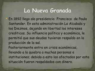 En 1892 llego ala presidencia  Francisco  de Paula Santander. En esta administración La Alcabala y los Diezmos, dejando en libertad los intereses crediticos. Su influencia política y económica, le permitió que sus deudas tuvieran respaldo en la producción de la sal. Posteriormente entra en crisis económicas, llevando a la quiebra a muchas personas e instituciones; debido a esto los afectados por esta situación fueron respaldados con dinero. 