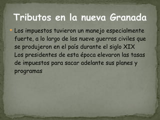 Tributos en la nueva Granada Los impuestos tuvieron un manejo especialmente fuerte, a lo largo de las nueve guerras civiles que se produjeron en el país durante el siglo XIX Los presidentes de esta época elevaron las tasas de impuestos para sacar adelante sus planes y programas 