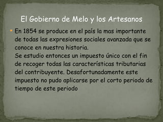 El Gobierno de Melo y los Artesanos En 1854 se produce en el país la mas importante de todas las expresiones sociales avanzada que se conoce en nuestra historia. Se estudio entonces un impuesto único con el fin de recoger todas las características tributarias del contribuyente. Desafortunadamente este impuesto no pudo aplicarse por el corto periodo de tiempo de este periodo 