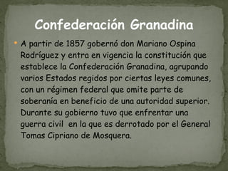 Confederación Granadina A partir de 1857 gobernó don Mariano Ospina Rodríguez y entra en vigencia la constitución que establece la Confederación Granadina, agrupando varios Estados regidos por ciertas leyes comunes, con un régimen federal que omite parte de soberanía en beneficio de una autoridad superior. Durante su gobierno tuvo que enfrentar una guerra civil  en la que es derrotado por el General Tomas Cipriano de Mosquera.  