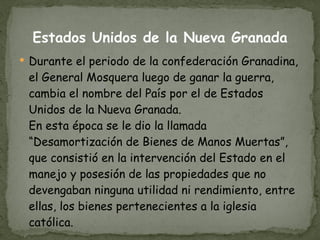 Estados Unidos de la Nueva Granada Durante el periodo de la confederación Granadina, el General Mosquera luego de ganar la guerra, cambia el nombre del País por el de Estados Unidos de la Nueva Granada. En esta época se le dio la llamada “Desamortización de Bienes de Manos Muertas”, que consistió en la intervención del Estado en el manejo y posesión de las propiedades que no devengaban ninguna utilidad ni rendimiento, entre ellas, los bienes pertenecientes a la iglesia católica. 