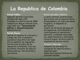 La Republica de Colombia  Rafael Núñez: Gobernó durante 4 períodos, afínales del siglo XIX. Promulgo la constitución de 1886 redacta por Miguel Antonio Caro, cuyo lema fue “  Centralización política y descentralización  administrativa”. Rafael Reyes: Agilizo el régimen de cobranza y a pesar de vivir el momento económico mas difícil del siglo XX no aumento los impuestos. Perfecciono el cobro de los impuestos existentes, hizo una excelente inversión de ellos en obras públicas, ferrocarriles y carreteras Ramón González Valencia: La gran reforma constitucional que oriento con un nuevo criterio presupuestal y un cobro de menor exigencia, el impuesto al patrimonio. Amplio los términos del pago de los impuestos, facilitándole al contribuyente la cancelación oportuna, evitándole sanciones. Los departamentos y municipios tuvieron mayor iniciativa para la organización de sus rentas. Carlos E. Restrepo: Aumento las entradas Por conceptos de importaciones y exportaciones Saneo las finanzas Publicas sin   contraer Deudas. 