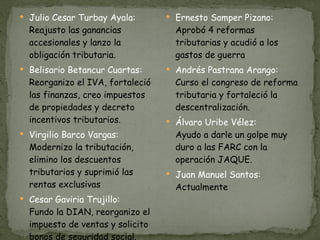 Julio Cesar Turbay Ayala: Reajusto las ganancias accesionales y lanzo la obligación tributaria. Belisario Betancur Cuartas: Reorganizo el IVA, fortaleció las finanzas, creo impuestos de propiedades y decreto incentivos tributarios. Virgilio Barco Vargas: Modernizo la tributación, elimino los descuentos tributarios y suprimió las rentas exclusivas Cesar Gaviria Trujillo: Fundo la DIAN, reorganizo el impuesto de ventas y solicito bonos de seguridad social. Ernesto Samper Pizano: Aprobó 4 reformas tributarias y acudió a los gastos de guerra Andrés Pastrana Arango: Curso el congreso de reforma tributaria y fortaleció la descentralización. Álvaro Uribe Vélez: Ayudo a darle un golpe muy duro a las FARC con la operación JAQUE. Juan Manuel Santos: Actualmente 