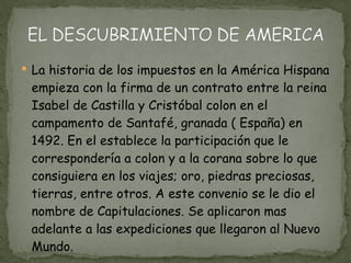 La historia de los impuestos en la América Hispana empieza con la firma de un contrato entre la reina Isabel de Castilla y Cristóbal colon en el campamento de Santafé, granada ( España) en 1492. En el establece la participación que le correspondería a colon y a la corana sobre lo que consiguiera en los viajes; oro, piedras preciosas, tierras, entre otros. A este convenio se le dio el nombre de Capitulaciones. Se aplicaron mas adelante a las expediciones que llegaron al Nuevo Mundo. 