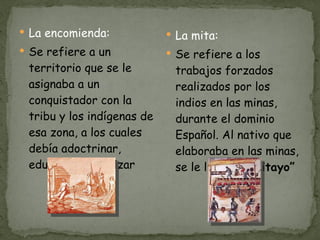 La encomienda: Se refiere a un territorio que se le asignaba a un conquistador con la tribu y los indígenas de esa zona, a los cuales debía adoctrinar, educar y catequizar La mita: Se refiere a los trabajos forzados realizados por los indios en las minas, durante el dominio Español. Al nativo que elaboraba en las minas, se le llamaba “ Mitayo” 