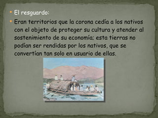 El resguardo: Eran territorios que la corona cedía a los nativos con el objeto de proteger su cultura y atender al sostenimiento de su economía; esta tierras no podían ser rendidas por los nativos, que se convertían tan solo en usuario de ellas.  