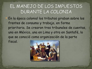 En la época colonial los tributos giraban sobre los frentes de consumo y trabajo, en forma prioritaria. Se crearon tres tribunales de cuentas, uno en México, una en Lima y otra en Santafé, lo que se conoció como organización de la parte fiscal. 