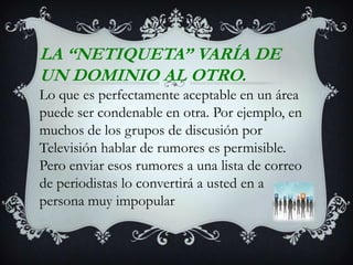 LA “NETIQUETA” VARÍA DE UN DOMINIO AL OTRO.Lo que es perfectamente aceptable en un área puede ser condenable en otra. Por ejemplo, en muchos de los grupos de discusión por Televisión hablar de rumores es permisible. Pero enviar esos rumores a una lista de correo de periodistas lo convertirá a usted en a persona muy impopular