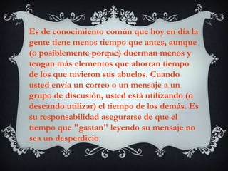 Es de conocimiento común que hoy en día la gente tiene menos tiempo que antes, aunque (o posiblemente porque) duerman menos y tengan más elementos que ahorran tiempo de los que tuvieron sus abuelos. Cuando usted envía un correo o un mensaje a un grupo de discusión, usted está utilizando (o deseando utilizar) el tiempo de los demás. Es su responsabilidad asegurarse de que el tiempo que "gastan" leyendo su mensaje no sea un desperdicio