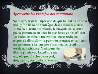 Aproveche las ventajas del anonimatoNo quiero dejar la impresión de que la Red es un sitio cruel y frío lleno de gente que desea insultar a otros. Como en el resto del mundo, la mayoría de la gente que se comunica en línea lo que desea es “caer” bien. Las redes de trabajo (networks) –en especial los grupos de discusión– le permiten ponerse en contacto con personas a las que por otros medios usted no podría aproximarse. Y ninguno de ellos lo puede ver. Usted no será juzgado por el color de su piel, ojos, o pelo, peso, edad o vestuario.