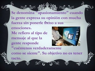 Se denomina "apasionamiento" cuando la gente expresa su opinión con mucha fuerza sin ponerle freno a sus emociones. Me refiero al tipo de mensaje al que la gente responde "cuéntenos verdaderamente como se siente". Su objetivo no es tener tacto.