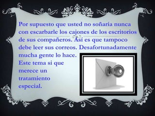 Por supuesto que usted no soñaría nunca con escarbarle los cajones de los escritorios de sus compañeros. Así es que tampoco debe leer sus correos. Desafortunadamente mucha gente lo hace. Este tema si que merece un tratamiento especial. 