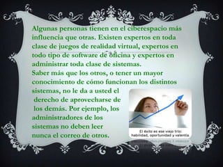Algunas personas tienen en el ciberespacio más influencia que otras. Existen expertos en toda clase de juegos de realidad virtual, expertos en todo tipo de software de oficina y expertos en administrar toda clase de sistemas.Saber más que los otros, o tener un mayor conocimiento de cómo funcionan los distintos sistemas, no le da a usted elderecho de aprovecharse delos demás. Por ejemplo, los administradores de los sistemas no deben leer nunca el correo de otros.