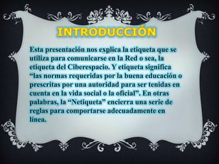 INTRODUCCIÓN Esta presentación nos explica la etiqueta que se utiliza para comunicarse en la Red o sea, la etiqueta del Ciberespacio. Y etiqueta significa “las normas requeridas por la buena educación o prescritas por una autoridad para ser tenidas en cuenta en la vida social o la oficial”. En otras palabras, la “Netiqueta” encierra una serie de reglas para comportarse adecuadamente en línea.