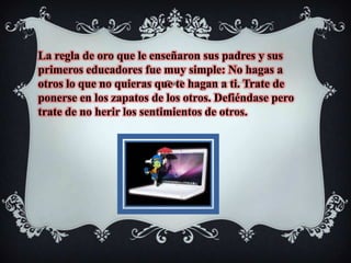 La regla de oro que le enseñaron sus padres y sus primeros educadores fue muy simple: No hagas a otros lo que no quieras que te hagan a ti. Trate de ponerse en los zapatos de los otros. Defiéndase pero trate de no herir los sentimientos de otros. 