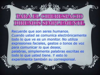 PARA EL CIBERESPACIO DIREMOS SIMPLEMENTE: Recuerde que son seres humanos.Cuando usted se comunica electrónicamente todo lo que ve es un monitor. No utiliza expresiones faciales, gestos o tonos de voz para comunicar lo que desea; palabras, simplemente palabras escritas es todo lo que usted tiene. Y esto lo experimenta también su corresponsal.