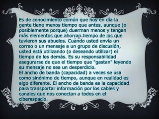 Es de conocimiento común que hoy en día la gente tiene menos tiempo que antes, aunque (o posiblemente porque) duerman menos y tengan más elementos que ahorran tiempo de los que tuvieron sus abuelos. Cuando usted envía un correo o un mensaje a un grupo de discusión, usted está utilizando (o deseando utilizar) el tiempo de los demás. Es su responsabilidad asegurarse de que el tiempo que "gastan" leyendo su mensaje no sea un desperdicio.El ancho de banda (capacidad) a veces se usa como sinónimo de tiempo, aunque en realidad es algo diferente. El ancho de banda es la capacidad para transportar información por los cables y canales que nos conectan a todos en el ciberespacio.