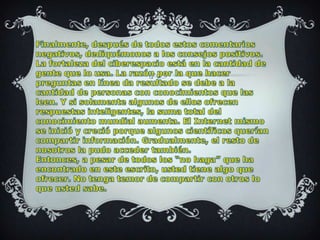 Finalmente, después de todos estos comentarios negativos, dediquémonos a los consejos positivos. La fortaleza del ciberespacio está en la cantidad de gente que lo usa. La razón por la que hacer preguntas en línea da resultado se debe a la cantidad de personas con conocimientos que las leen. Y si solamente algunos de ellos ofrecen respuestas inteligentes, la suma total del conocimiento mundial aumenta. El Internet mismo se inició y creció porque algunos científicos querían compartir información. Gradualmente, el resto de nosotros la pudo acceder también.Entonces, a pesar de todos los “no haga” que ha encontrado en este escrito, usted tiene algo que ofrecer. No tenga temor de compartir con otros lo que usted sabe.