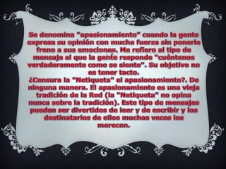 Se denomina "apasionamiento" cuando la gente expresa su opinión con mucha fuerza sin ponerle freno a sus emociones. Me refiero al tipo de mensaje al que la gente responde "cuéntenos verdaderamente como se siente". Su objetivo no es tener tacto.¿Censura la "Netiqueta" el apasionamiento?. De ninguna manera. El apasionamiento es una vieja tradición de la Red (la "Netiqueta" no opina nunca sobre la tradición). Este tipo de mensajes pueden ser divertidos de leer y de escribir y los destinatarios de ellos muchas veces los merecen.