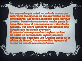 Por supuesto que usted no soñaría nunca con escarbarle los cajones de los escritorios de sus compañeros. Así es que tampoco debe leer sus correos. Desafortunadamente mucha gente lo hace. Este tema si que merece un tratamiento especial. Por ahora comparto con ustedes una historia que les puede prevenir: El caso del corresponsal extranjero curiosoEn 1.993 un corresponsal extranjero muy estimado del periódico Los Ángeles Times en la oficina de Moscú, fue sorprendido leyendo el correo de uno de sus compañeros.