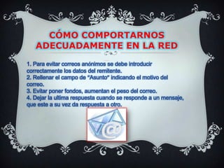 CÓMO COMPORTARNOS ADECUADAMENTE EN LA REDNetiqueta en el correo electrónico1. Para evitar correos anónimos se debe introducir correctamente los datos del remitente.2. Rellenar el campo de “Asunto” indicando el motivo del correo.3. Evitar poner fondos, aumentan el peso del correo.4. Dejar la ultima respuesta cuando se responde a un mensaje, que este a su vez da respuesta a otro.