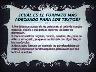 ¿CUÁL ES EL FORMATO MÁS ADECUADO PARA LOS TEXTOS?1. No debemos abusar de los colores en el texto de nuestro mensaje, debido a que para el lector es un factor de distracción.2. Podemos utilizar negritas, cursiva, comillas, etc., pero no el texto subrayado, ya que se confundiría con algún link, ni las mayúsculas.3. En nuestro formato del mensaje los párrafos deben ser cortos y separados por dos espacios, para evitar que sea tediosa la lectura.
