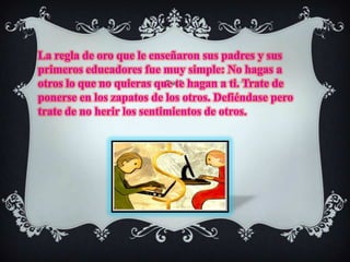 La regla de oro que le enseñaron sus padres y sus primeros educadores fue muy simple: No hagas a otros lo que no quieras que te hagan a ti. Trate de ponerse en los zapatos de los otros. Defiéndase pero trate de no herir los sentimientos de otros. 