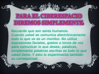 PARA EL CIBERESPACIO DIREMOS SIMPLEMENTE: Recuerde que son seres humanos.Cuando usted se comunica electrónicamente todo lo que ve es un monitor. No utiliza expresiones faciales, gestos o tonos de voz para comunicar lo que desea; palabras, simplemente palabras escritas es todo lo que usted tiene. Y esto lo experimenta también su corresponsal.