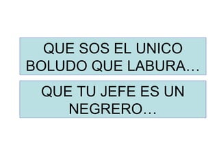 QUE SOS EL UNICO BOLUDO QUE LABURA… QUE TU JEFE ES UN NEGRERO… 