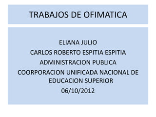 TRABAJOS DE OFIMATICA

           ELIANA JULIO
   CARLOS ROBERTO ESPITIA ESPITIA
     ADMINISTRACION PUBLICA
COORPORACION UNIFICADA NACIONAL DE
        EDUCACION SUPERIOR
            06/10/2012
 