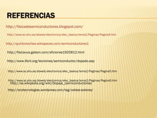http://fisicadesemiconductores.blogspot.com/
http://www.sc.ehu.es/sbweb/electronica/elec_basica/tema2/Paginas/Pagina4.htm

http://quintonochea.wikispaces.com/semiconductores1

http://fisicauva.galeon.com/aficiones1925812.html

http://www.ifent.org/lecciones/semiconductor/dopado.asp

 http://www.sc.ehu.es/sbweb/electronica/elec_basica/tema2/Paginas/Pagina5.htm


 http://www.sc.ehu.es/sbweb/electronica/elec_basica/tema2/Paginas/Pagina5.htm
  http://es.wikipedia.org/wiki/Dopaje_(semiconductores)
 http://ecotecnologias.wordpress.com/tag/celdas-solares/
 