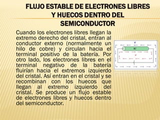 Cuando los electrones libres llegan la
extremo derecho del cristal, entran al
conductor externo (normalmente un
hilo de cobre) y circulan hacia el
terminal positivo de la batería. Por
otro lado, los electrones libres en el
terminal negativo de la batería
fluirían hacia el extremos izquierdo
del cristal. Así entran en el cristal y se
recombinan con los huecos que
llegan al extremo izquierdo del
cristal. Se produce un flujo estable
de electrones libres y huecos dentro
del semiconductor.
 