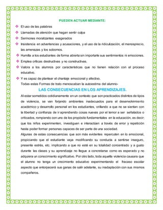 PUEDEN ACTUAR MEDIANTE:
 El uso de las palabras
 Llamadas de atención que hagan sentir culpa
 Sermones moralizantes exagerados
 Insistencia en advertencias y acusaciones, y el uso de la ridiculización, el menosprecio,
las amenazas y los sobornos.
 Humilla a los estudiantes de forma abierta sin importarle sus sentimientos ni emociones.
 Emplea críticas destructivas y no constructivas.
 Valora a los alumnos por características que no tienen relación con el proceso
educativo.
 Y es capaz de plantear el chantaje emocional y afectivo.
Todas estas Formas de trato menoscaban la autoestima del alumno-
LAS CONSECUENCIAS EN LOS APRENDIZAJES.
Al estar sometidos cotidianamente en un contexto que son practicados distintos de tipos
de violencia, se van forjando ambientes inadecuados para el desenvolvimiento
académico y desarrollo personal en los estudiantes, orillando a que no se sientan con
la libertad y confianza de ir aprendiendo cosas nuevas por el temor a ser señalados o
criticados, rompiendo con uno de los propósito fundamentales en la educación, es decir;
que los niños experimenten, investiguen e interactúen a través de error y repetición
hasta poder formar personas capaces de ser parte de una sociedad.
Algunas de estas consecuencias que son más evidentes repercuten en lo emocional,
propiciando que el estudiante vaya modificando su conducta a sentirse inseguro,
presente estrés, etc. implicando a que no esté en su totalidad concentrado y a gusto
durante las clases y su aprendizaje no llegue a concretarse como es esperado y no
adquiera un conocimiento significativo. Por otro lado, toda aquella violencia causara que
el alumno no tenga un crecimiento educativo experimentando el fracaso escolar
aspecto que entorpecerá sus ganas de salir adelante, su inadaptación con sus mismos
compañeros.
 