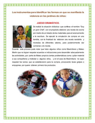 Los instrumentos para identificar las formas en que se manifiesta la
violencia en los jardines de niños:
JUEGO DRAMÁTICO.
Se realizó la situación didáctica que conlleva el nombre “Soy
un gran Chef”, con el propósito elaborar una receta de cocina
por medio de un listado de los materiales para el acercamiento
a la escritura. Se ejecutó la simulación de compra en una
tiendita, con la finalidad de elaborar una receta navideña y
monedas de diferentes valores, para posteriormente dar
comienzo a la receta.
Durante este proceso pude notar que hubo algunos niños como Maximiliano y Mateo
Martin que no logran respetar acuerdos e indicaciones para desarrollar adecuadamente
las actividades, por parte de Mateo propicio ciertas problemáticas como: quitar material
a sus compañeros y molestar a algunos otros, y en el caso de Maximiliano no supo
respetar los turnos que se establecieron para la compra, provocando leves golpes o
empujones por querer obtener primero los productos.
 