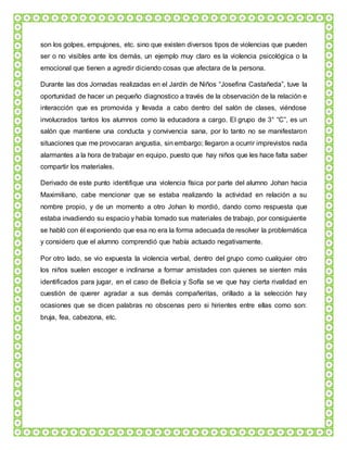 son los golpes, empujones, etc. sino que existen diversos tipos de violencias que pueden
ser o no visibles ante los demás, un ejemplo muy claro es la violencia psicológica o la
emocional que tienen a agredir diciendo cosas que afectara de la persona.
Durante las dos Jornadas realizadas en el Jardín de Niños “Josefina Castañeda”, tuve la
oportunidad de hacer un pequeño diagnostico a través de la observación de la relación e
interacción que es promovida y llevada a cabo dentro del salón de clases, viéndose
involucrados tantos los alumnos como la educadora a cargo. El grupo de 3° “C”, es un
salón que mantiene una conducta y convivencia sana, por lo tanto no se manifestaron
situaciones que me provocaran angustia, sin embargo; llegaron a ocurrir imprevistos nada
alarmantes a la hora de trabajar en equipo, puesto que hay niños que les hace falta saber
compartir los materiales.
Derivado de este punto identifique una violencia física por parte del alumno Johan hacia
Maximiliano, cabe mencionar que se estaba realizando la actividad en relación a su
nombre propio, y de un momento a otro Johan lo mordió, dando como respuesta que
estaba invadiendo su espacio y había tomado sus materiales de trabajo, por consiguiente
se habló con él exponiendo que esa no era la forma adecuada de resolver la problemática
y considero que el alumno comprendió que había actuado negativamente.
Por otro lado, se vio expuesta la violencia verbal, dentro del grupo como cualquier otro
los niños suelen escoger e inclinarse a formar amistades con quienes se sienten más
identificados para jugar, en el caso de Belicia y Sofía se ve que hay cierta rivalidad en
cuestión de querer agradar a sus demás compañeritas, orillado a la selección hay
ocasiones que se dicen palabras no obscenas pero si hirientes entre ellas como son:
bruja, fea, cabezona, etc.
 
