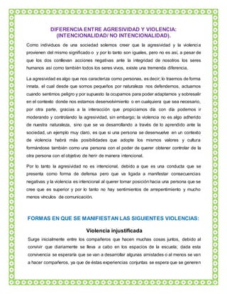 DIFERENCIA ENTRE AGRESIVIDAD Y VIOLENCIA:
(INTENCIONALIDAD/ NO INTENCIONALIDAD).
Como individuos de una sociedad solemos creer que la agresividad y la violencia
provienen del mismo significado o y por lo tanto son iguales, pero no es así, a pesar de
que los dos conllevan acciones negativas ante la integridad de nosotros los seres
humanos así como también todos los seres vivos, existe una tremenda diferencia.
La agresividad es algo que nos caracteriza como personas, es decir; lo traemos de forma
innata, el cual desde que somos pequeños por naturaleza nos defendemos, actuamos
cuando sentimos peligro y por supuesto la ocupamos para poder adaptarnos y sobresalir
en el contexto donde nos estamos desenvolvimiento o en cualquiera que sea necesario,
por otra parte, gracias a la interacción que propiciamos día con día podemos ir
moderando y controlando la agresividad, sin embargo; la violencia no es algo adherido
de nuestra naturaleza, sino que se va desarrollando a través de lo aprendido ante la
sociedad, un ejemplo muy claro, es que si una persona se desenvuelve en un contexto
de violencia habrá más posibilidades que adopte los mismos valores y cultura
formándose también como una persona con el poder de querer obtener controlar de la
otra persona con el objetivo de herir de manera intencional.
Por lo tanto la agresividad no es intencional, debido a que es una conducta que se
presenta como forma de defensa pero que va ligada a manifestar consecuencias
negativas y la violencia es intencional al querer tomar posición hacia una persona que se
cree que es superior y por lo tanto no hay sentimientos de arrepentimiento y mucho
menos vínculos de comunicación.
FORMAS EN QUE SE MANIFIESTAN LAS SIGUIENTES VIOLENCIAS:
Violencia injustificada
Surge inicialmente entre los compañeros que hacen muchas cosas juntos, debido al
convivir que diariamente se lleva a cabo en los espacios de la escuela; dada esta
convivencia se esperaría que se van a desarrollar algunas amistades o al menos se van
a hacer compañeros, ya que de éstas experiencias conjuntas se espera que se generen
 