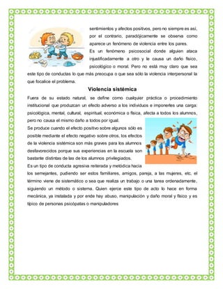 sentimientos y afectos positivos, pero no siempre es así,
por el contrario, paradójicamente se observa como
aparece un fenómeno de violencia entre los pares.
Es un fenómeno psicosocial donde alguien ataca
injustificadamente a otro y le causa un daño físico,
psicológico o moral. Pero no está muy claro que sea
este tipo de conductas lo que más preocupa o que sea sólo la violencia interpersonal la
que focalice el problema.
Violencia sistémica
Fuera de su estado natural, se define como cualquier práctica o procedimiento
institucional que produzcan un efecto adverso a los individuos e imponerles una carga:
psicológica, mental, cultural, espiritual, económica o física, afecta a todos los alumnos,
pero no causa el mismo daño a todos por igual.
Se produce cuando el efecto positivo sobre algunos sólo es
posible mediante el efecto negativo sobre otros, los efectos
de la violencia sistémica son más graves para los alumnos
desfavorecidos porque sus experiencias en la escuela son
bastante distintas de las de los alumnos privilegiados.
Es un tipo de conducta agresiva reiterada y metódica hacia
los semejantes, pudiendo ser estos familiares, amigos, pareja, a las mujeres, etc. el
término viene de sistemático o sea que realiza un trabajo o una tarea ordenadamente,
siguiendo un método o sistema. Quien ejerce este tipo de acto lo hace en forma
mecánica, ya instalada y por ende hay abuso, manipulación y daño moral y físico y es
típico de personas psicópatas o manipuladores
 