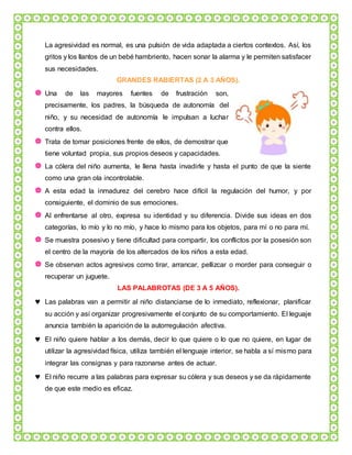 La agresividad es normal, es una pulsión de vida adaptada a ciertos contextos. Así, los
gritos y los llantos de un bebé hambriento, hacen sonar la alarma y le permiten satisfacer
sus necesidades.
GRANDES RABIERTAS (2 A 3 AÑOS).
 Una de las mayores fuentes de frustración son,
precisamente, los padres, la búsqueda de autonomía del
niño, y su necesidad de autonomía le impulsan a luchar
contra ellos.
 Trata de tomar posiciones frente de ellos, de demostrar que
tiene voluntad propia, sus propios deseos y capacidades.
 La cólera del niño aumenta, le llena hasta invadirle y hasta el punto de que la siente
como una gran ola incontrolable.
 A esta edad la inmadurez del cerebro hace difícil la regulación del humor, y por
consiguiente, el dominio de sus emociones.
 Al enfrentarse al otro, expresa su identidad y su diferencia. Divide sus ideas en dos
categorías, lo mío y lo no mío, y hace lo mismo para los objetos, para mí o no para mí.
 Se muestra posesivo y tiene dificultad para compartir, los conflictos por la posesión son
el centro de la mayoría de los altercados de los niños a esta edad.
 Se observan actos agresivos como tirar, arrancar, pellizcar o morder para conseguir o
recuperar un juguete.
LAS PALABROTAS (DE 3 A 5 AÑOS).
 Las palabras van a permitir al niño distanciarse de lo inmediato, reflexionar, planificar
su acción y así organizar progresivamente el conjunto de su comportamiento. El leguaje
anuncia también la aparición de la autorregulación afectiva.
 El niño quiere hablar a los demás, decir lo que quiere o lo que no quiere, en lugar de
utilizar la agresividad física, utiliza también el lenguaje interior, se habla a sí mismo para
integrar las consignas y para razonarse antes de actuar.
 El niño recurre a las palabras para expresar su cólera y sus deseos y se da rápidamente
de que este medio es eficaz.
 